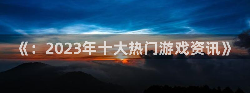 辉达娱乐app：《：2023年十大热门游戏资讯》