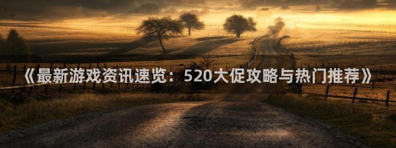 辉达娱乐app下载地址：《最新游戏资讯速览：520大促攻略与