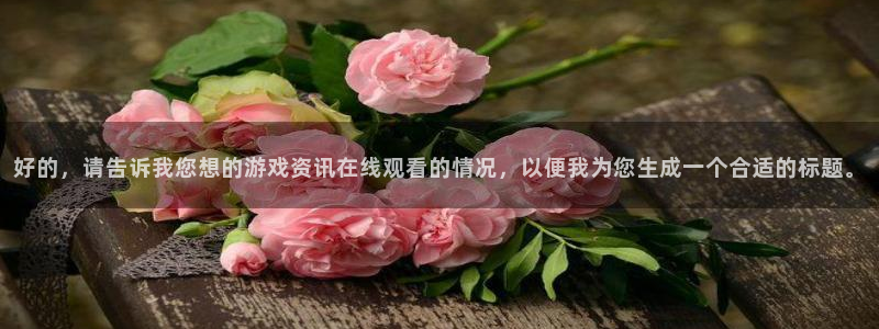 辉达娱乐注册平台：好的，请告诉我您想的游戏资讯在线观看的情况